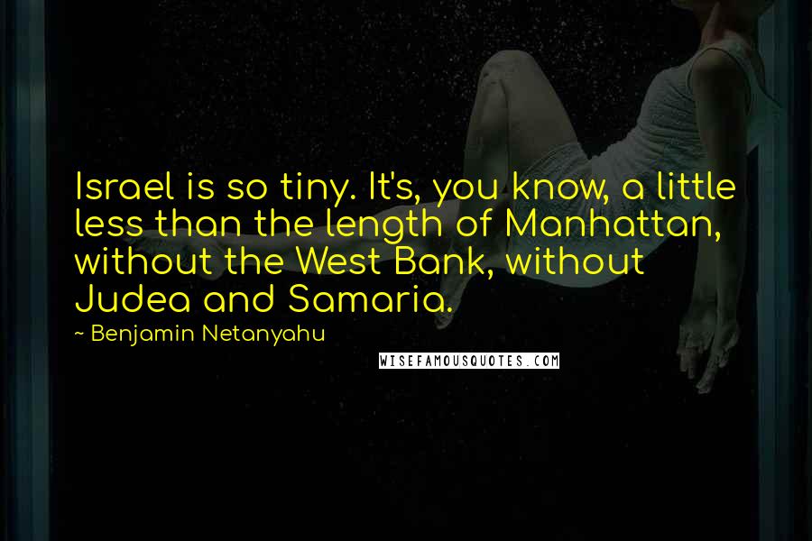 Benjamin Netanyahu Quotes: Israel is so tiny. It's, you know, a little less than the length of Manhattan, without the West Bank, without Judea and Samaria.