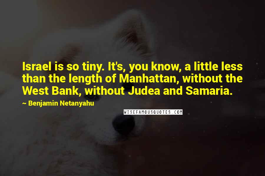 Benjamin Netanyahu Quotes: Israel is so tiny. It's, you know, a little less than the length of Manhattan, without the West Bank, without Judea and Samaria.