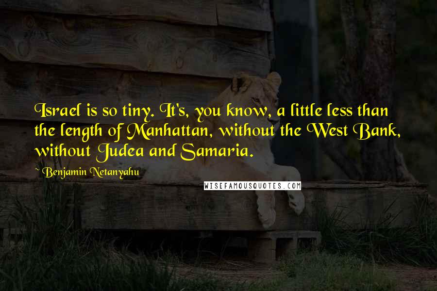 Benjamin Netanyahu Quotes: Israel is so tiny. It's, you know, a little less than the length of Manhattan, without the West Bank, without Judea and Samaria.