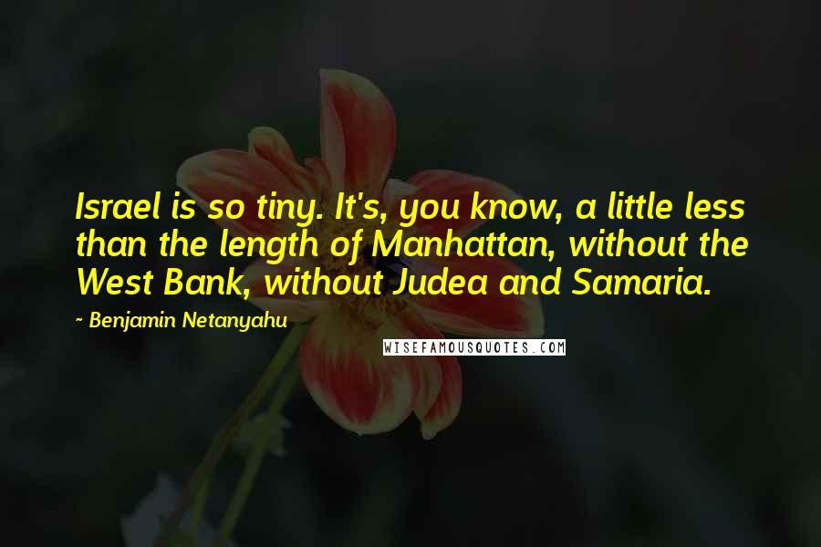 Benjamin Netanyahu Quotes: Israel is so tiny. It's, you know, a little less than the length of Manhattan, without the West Bank, without Judea and Samaria.
