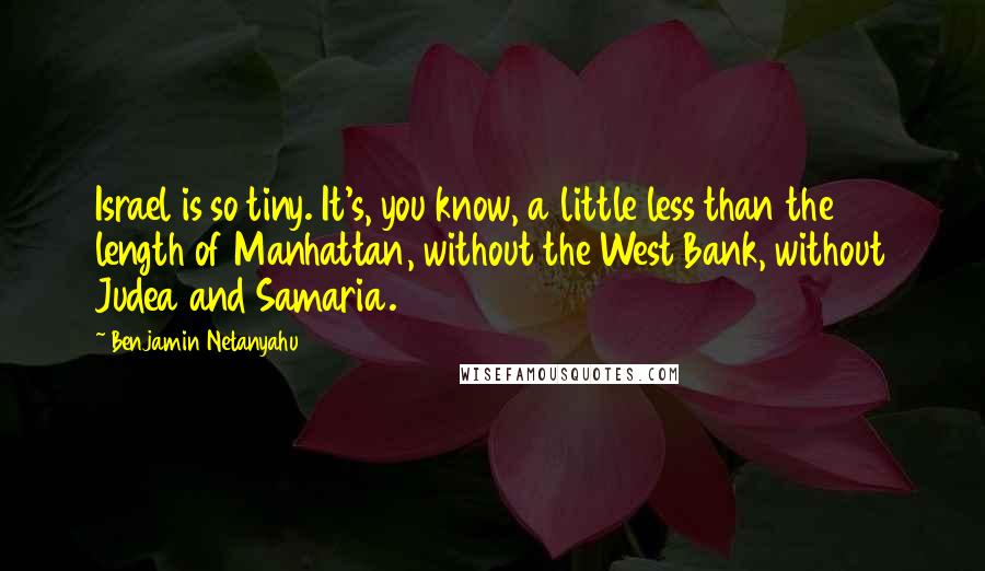 Benjamin Netanyahu Quotes: Israel is so tiny. It's, you know, a little less than the length of Manhattan, without the West Bank, without Judea and Samaria.