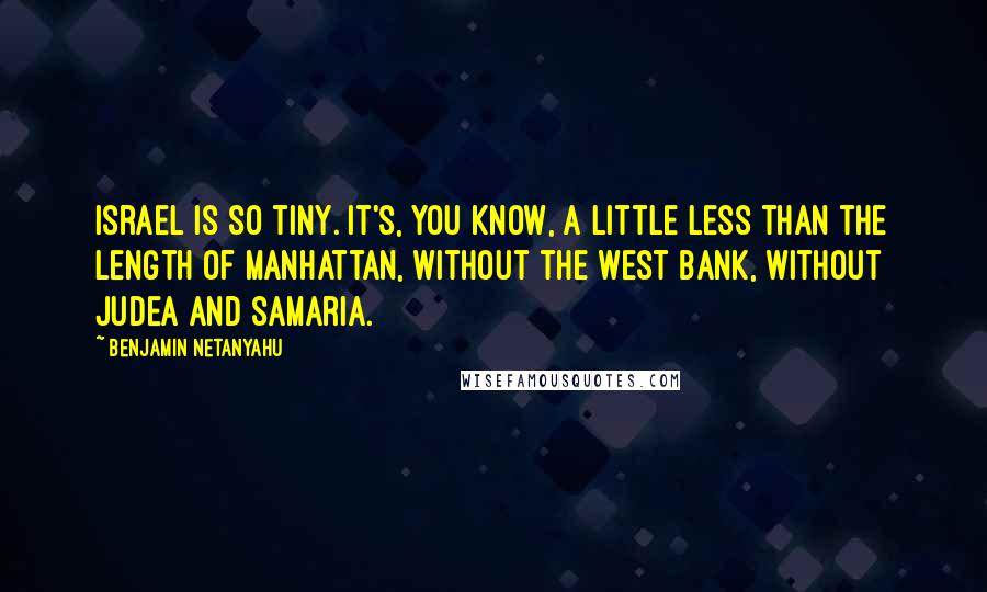 Benjamin Netanyahu Quotes: Israel is so tiny. It's, you know, a little less than the length of Manhattan, without the West Bank, without Judea and Samaria.