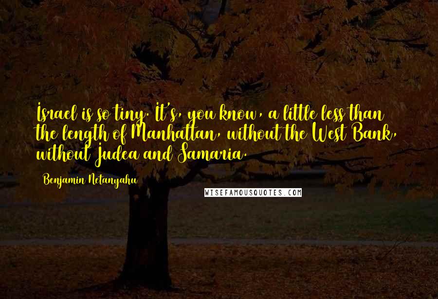 Benjamin Netanyahu Quotes: Israel is so tiny. It's, you know, a little less than the length of Manhattan, without the West Bank, without Judea and Samaria.