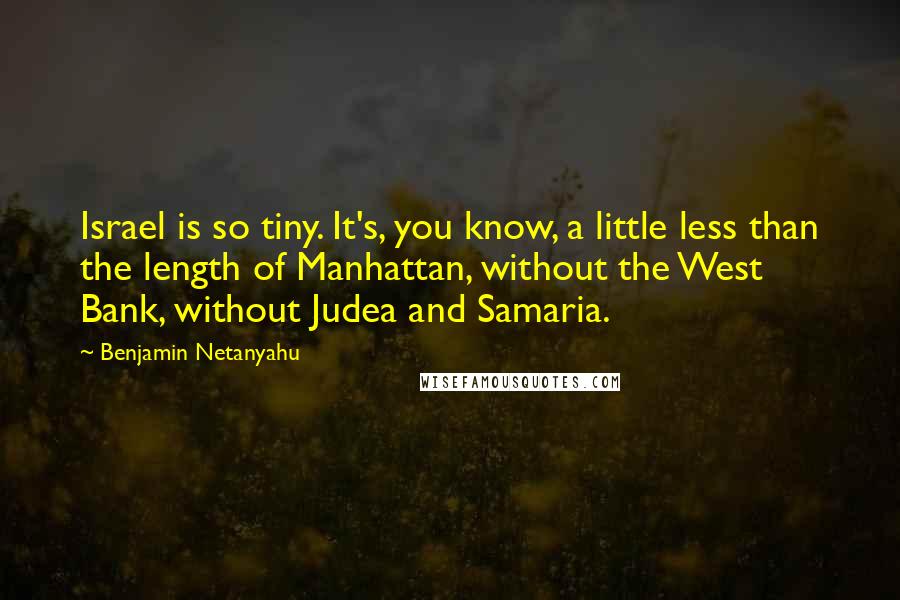 Benjamin Netanyahu Quotes: Israel is so tiny. It's, you know, a little less than the length of Manhattan, without the West Bank, without Judea and Samaria.