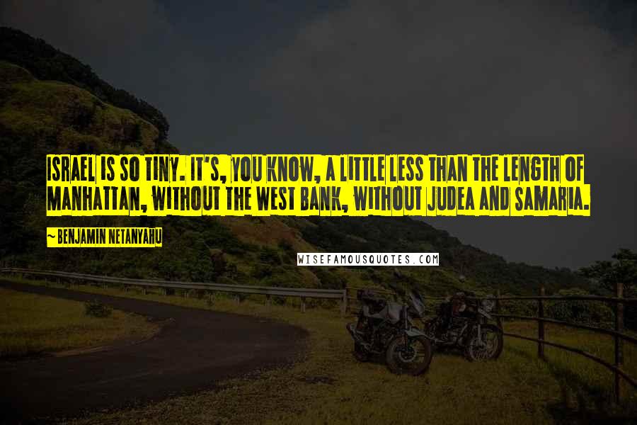 Benjamin Netanyahu Quotes: Israel is so tiny. It's, you know, a little less than the length of Manhattan, without the West Bank, without Judea and Samaria.