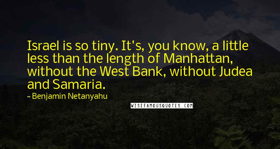 Benjamin Netanyahu Quotes: Israel is so tiny. It's, you know, a little less than the length of Manhattan, without the West Bank, without Judea and Samaria.