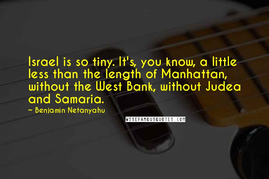 Benjamin Netanyahu Quotes: Israel is so tiny. It's, you know, a little less than the length of Manhattan, without the West Bank, without Judea and Samaria.