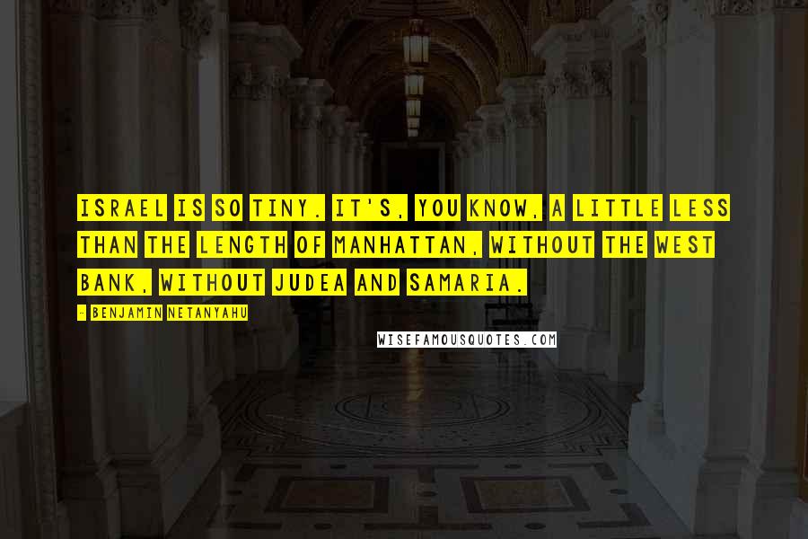 Benjamin Netanyahu Quotes: Israel is so tiny. It's, you know, a little less than the length of Manhattan, without the West Bank, without Judea and Samaria.