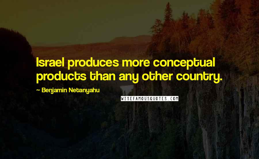 Benjamin Netanyahu Quotes: Israel produces more conceptual products than any other country.