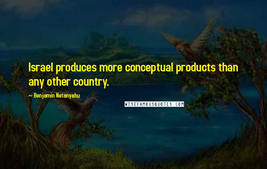 Benjamin Netanyahu Quotes: Israel produces more conceptual products than any other country.