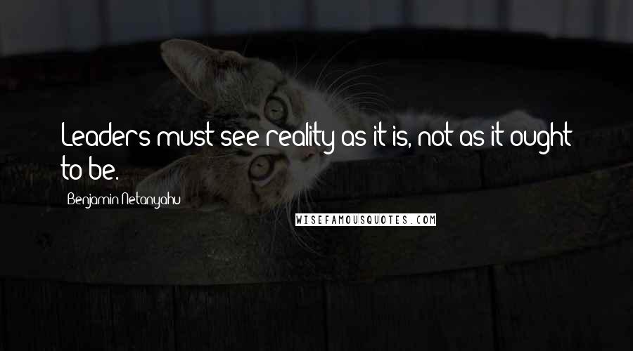 Benjamin Netanyahu Quotes: Leaders must see reality as it is, not as it ought to be.