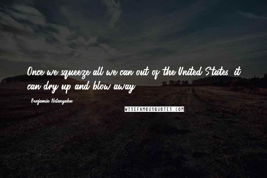 Benjamin Netanyahu Quotes: Once we squeeze all we can out of the United States, it can dry up and blow away.