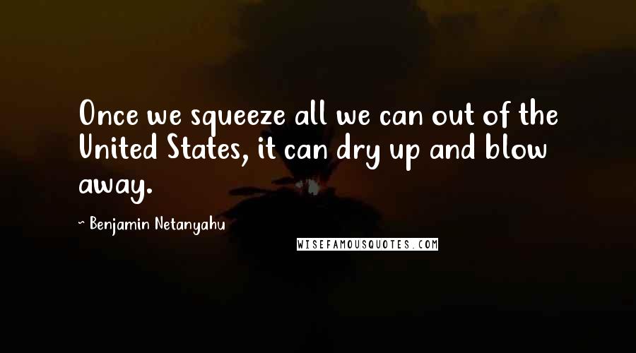 Benjamin Netanyahu Quotes: Once we squeeze all we can out of the United States, it can dry up and blow away.