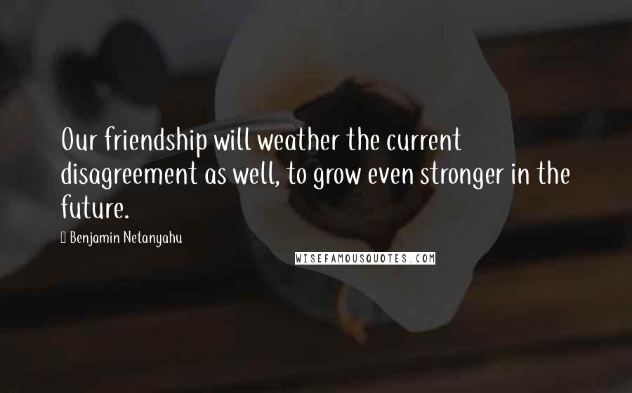 Benjamin Netanyahu Quotes: Our friendship will weather the current disagreement as well, to grow even stronger in the future.