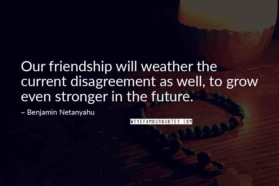 Benjamin Netanyahu Quotes: Our friendship will weather the current disagreement as well, to grow even stronger in the future.