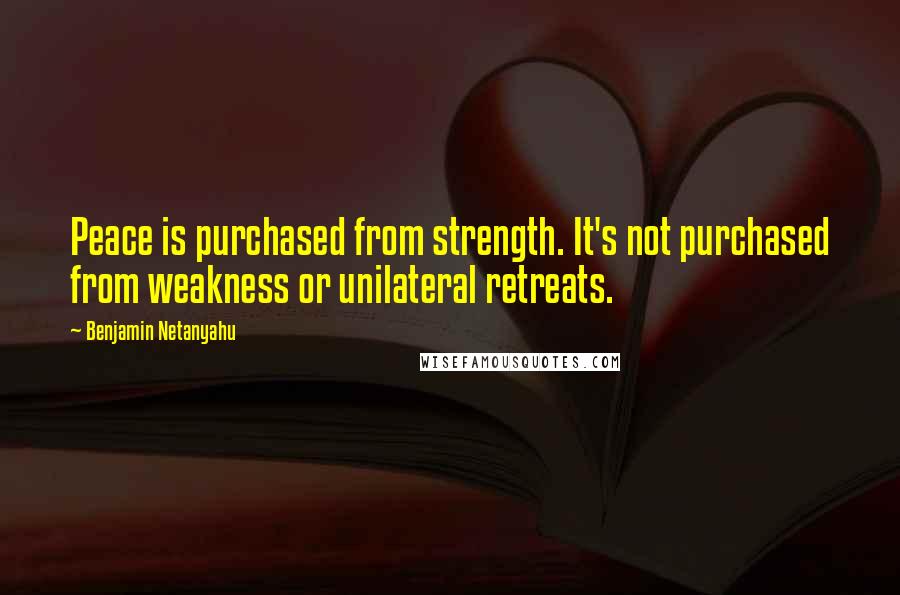 Benjamin Netanyahu Quotes: Peace is purchased from strength. It's not purchased from weakness or unilateral retreats.