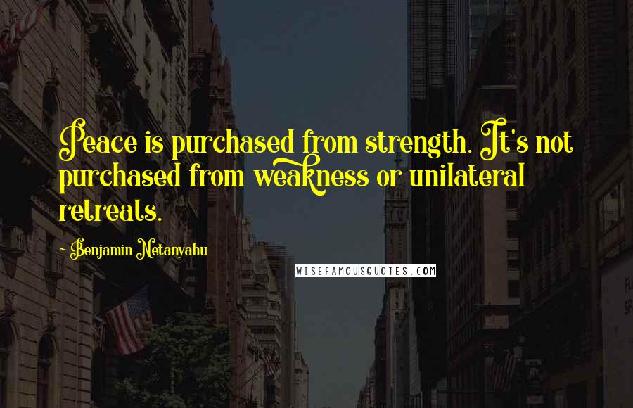 Benjamin Netanyahu Quotes: Peace is purchased from strength. It's not purchased from weakness or unilateral retreats.