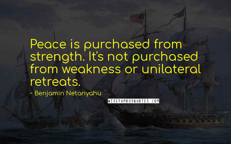 Benjamin Netanyahu Quotes: Peace is purchased from strength. It's not purchased from weakness or unilateral retreats.