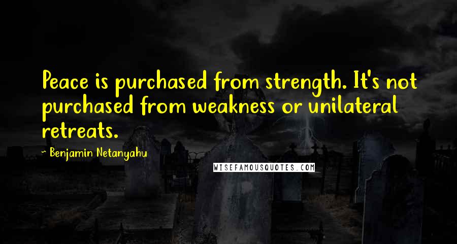 Benjamin Netanyahu Quotes: Peace is purchased from strength. It's not purchased from weakness or unilateral retreats.