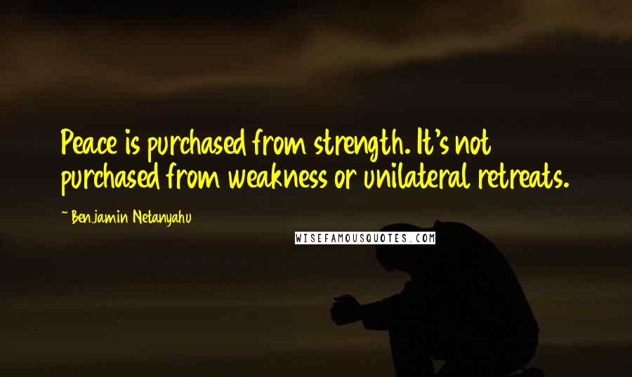 Benjamin Netanyahu Quotes: Peace is purchased from strength. It's not purchased from weakness or unilateral retreats.