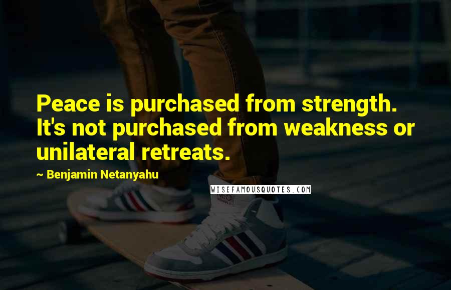 Benjamin Netanyahu Quotes: Peace is purchased from strength. It's not purchased from weakness or unilateral retreats.