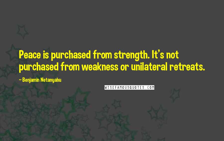 Benjamin Netanyahu Quotes: Peace is purchased from strength. It's not purchased from weakness or unilateral retreats.