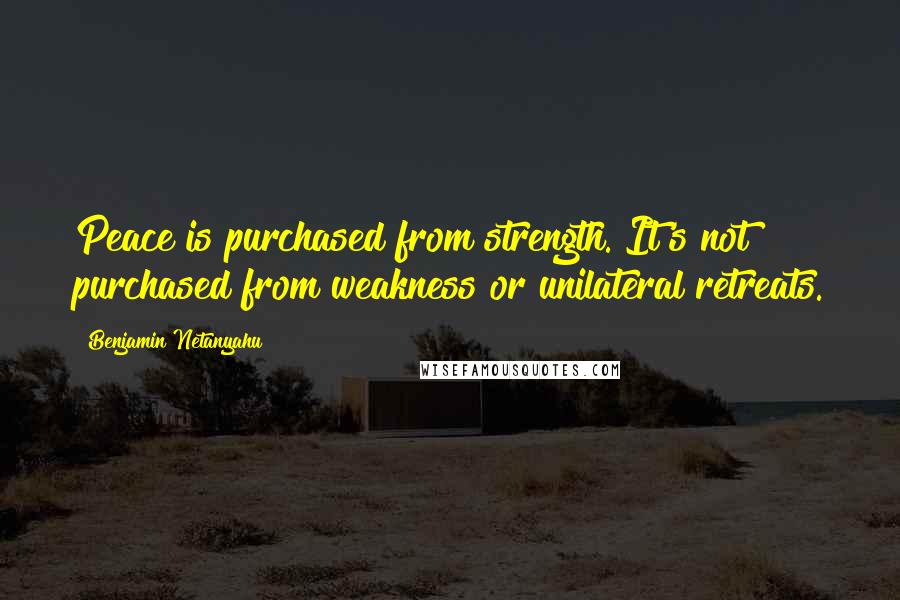 Benjamin Netanyahu Quotes: Peace is purchased from strength. It's not purchased from weakness or unilateral retreats.