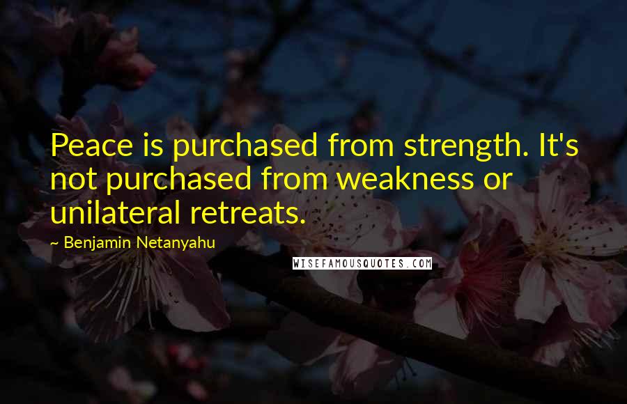 Benjamin Netanyahu Quotes: Peace is purchased from strength. It's not purchased from weakness or unilateral retreats.