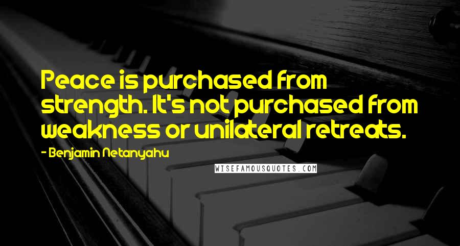 Benjamin Netanyahu Quotes: Peace is purchased from strength. It's not purchased from weakness or unilateral retreats.