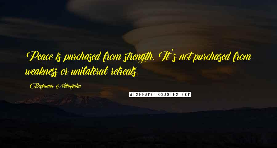 Benjamin Netanyahu Quotes: Peace is purchased from strength. It's not purchased from weakness or unilateral retreats.