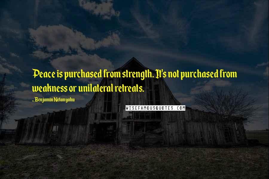 Benjamin Netanyahu Quotes: Peace is purchased from strength. It's not purchased from weakness or unilateral retreats.