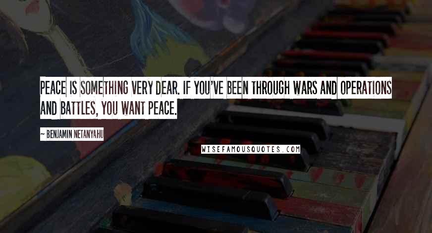 Benjamin Netanyahu Quotes: Peace is something very dear. If you've been through wars and operations and battles, you want peace.