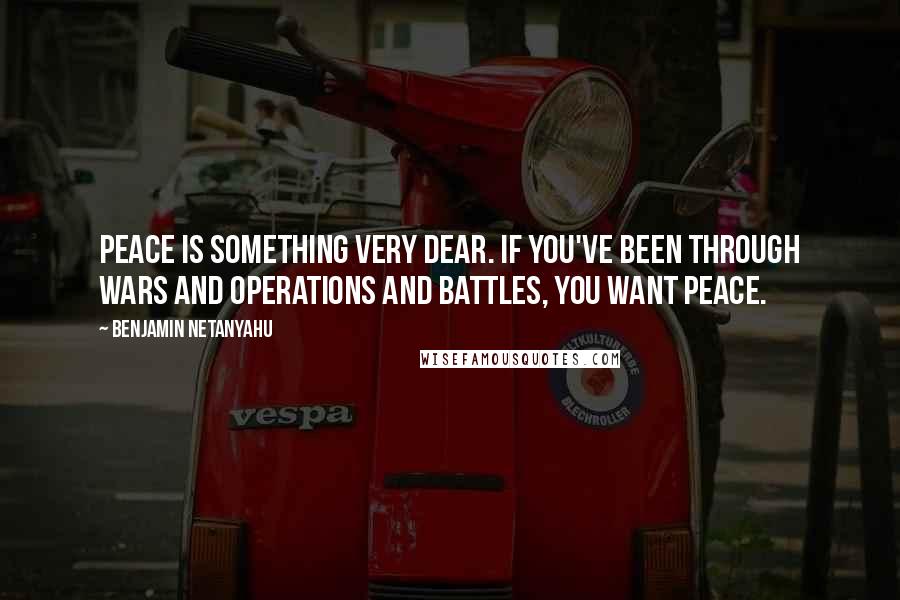 Benjamin Netanyahu Quotes: Peace is something very dear. If you've been through wars and operations and battles, you want peace.