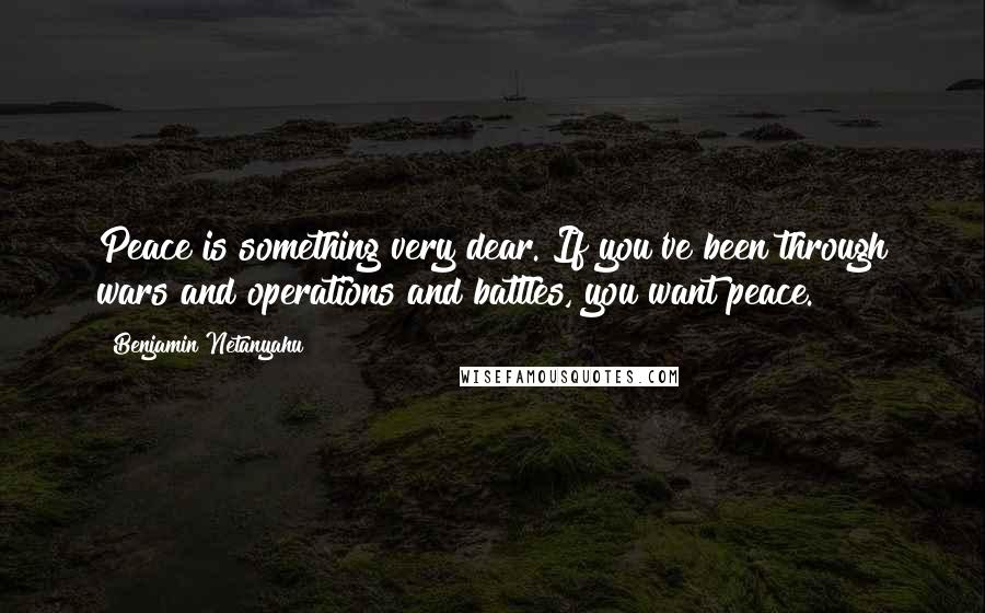 Benjamin Netanyahu Quotes: Peace is something very dear. If you've been through wars and operations and battles, you want peace.