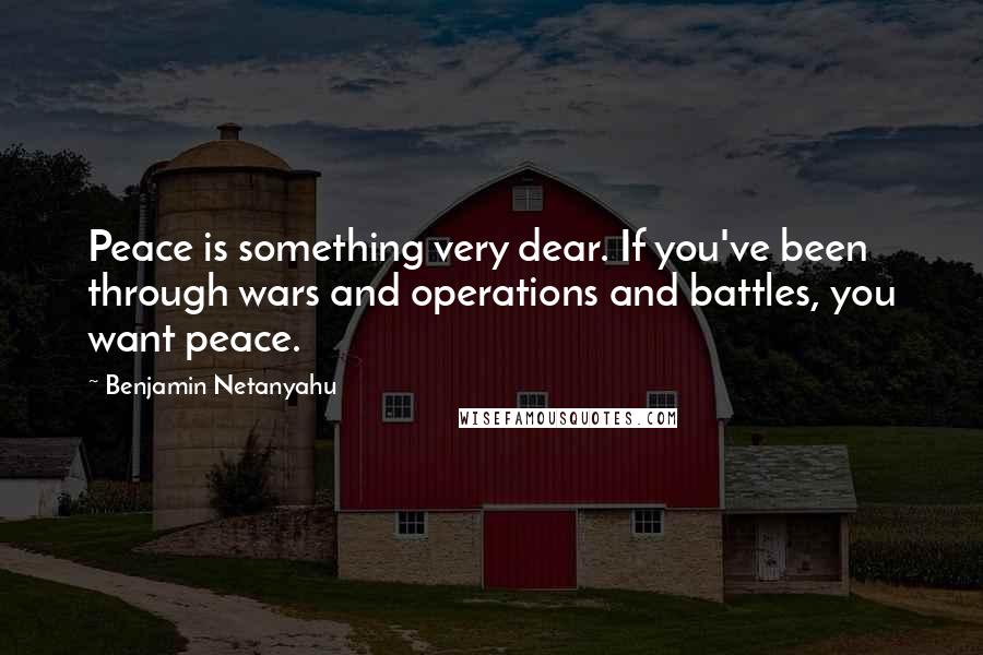 Benjamin Netanyahu Quotes: Peace is something very dear. If you've been through wars and operations and battles, you want peace.