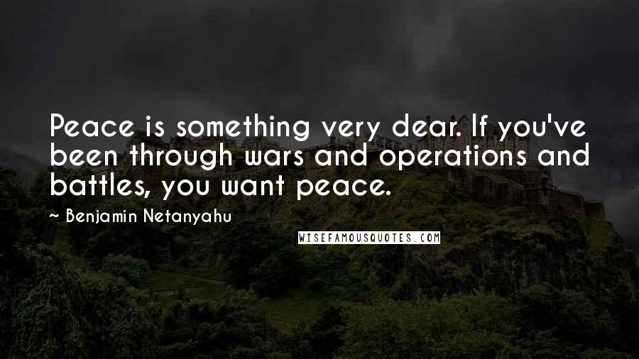 Benjamin Netanyahu Quotes: Peace is something very dear. If you've been through wars and operations and battles, you want peace.