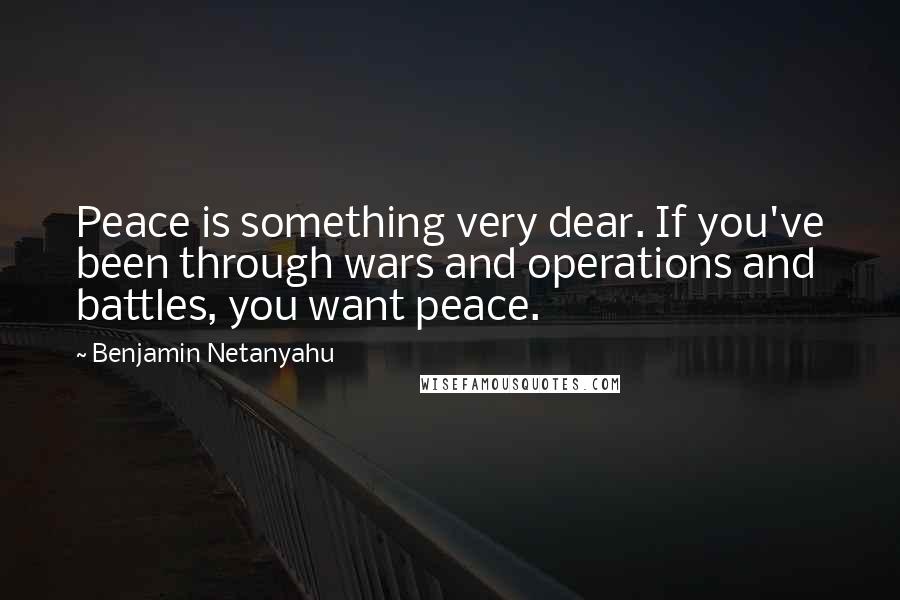 Benjamin Netanyahu Quotes: Peace is something very dear. If you've been through wars and operations and battles, you want peace.