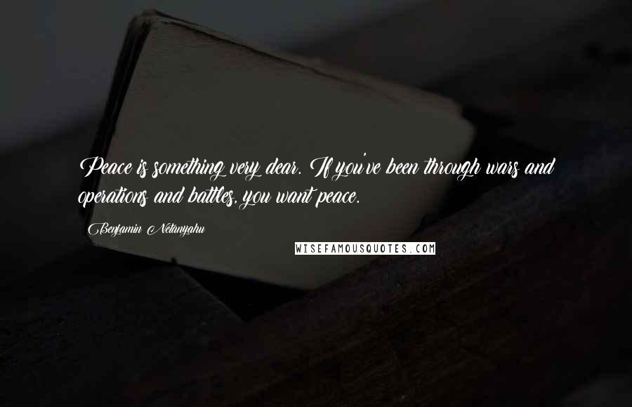 Benjamin Netanyahu Quotes: Peace is something very dear. If you've been through wars and operations and battles, you want peace.