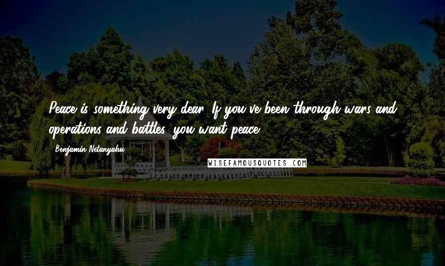 Benjamin Netanyahu Quotes: Peace is something very dear. If you've been through wars and operations and battles, you want peace.