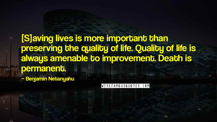 Benjamin Netanyahu Quotes: [S]aving lives is more important than preserving the quality of life. Quality of life is always amenable to improvement. Death is permanent.