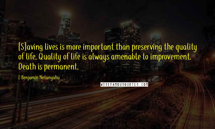 Benjamin Netanyahu Quotes: [S]aving lives is more important than preserving the quality of life. Quality of life is always amenable to improvement. Death is permanent.