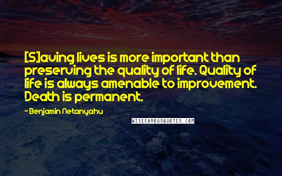 Benjamin Netanyahu Quotes: [S]aving lives is more important than preserving the quality of life. Quality of life is always amenable to improvement. Death is permanent.