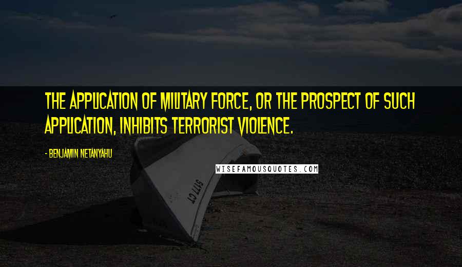 Benjamin Netanyahu Quotes: The application of military force, or the prospect of such application, inhibits terrorist violence.