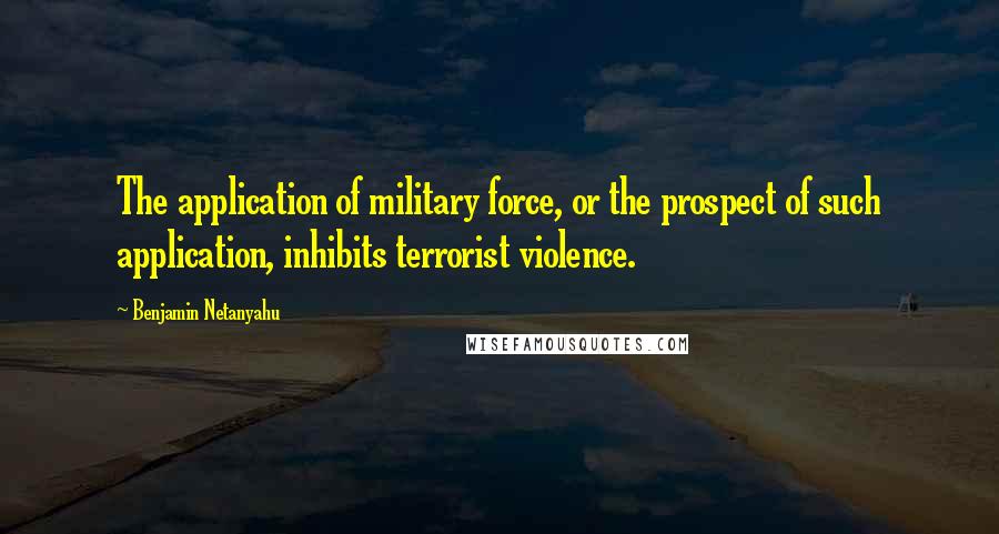 Benjamin Netanyahu Quotes: The application of military force, or the prospect of such application, inhibits terrorist violence.