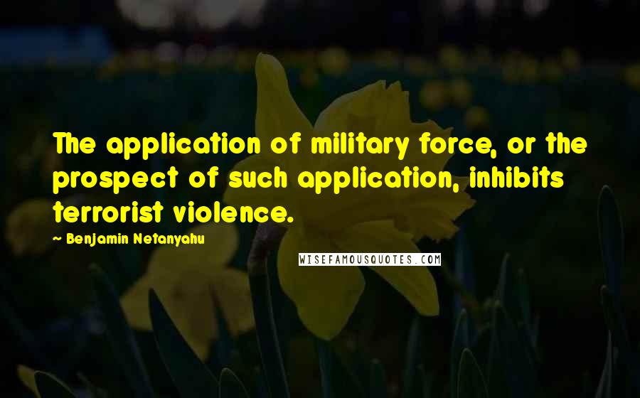 Benjamin Netanyahu Quotes: The application of military force, or the prospect of such application, inhibits terrorist violence.