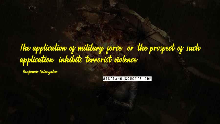 Benjamin Netanyahu Quotes: The application of military force, or the prospect of such application, inhibits terrorist violence.