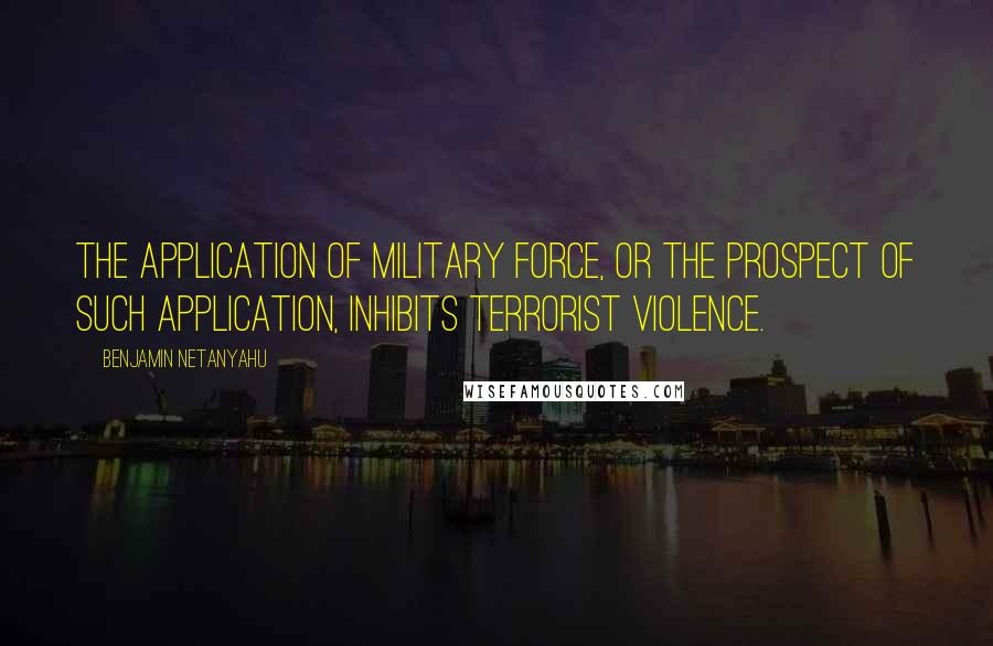 Benjamin Netanyahu Quotes: The application of military force, or the prospect of such application, inhibits terrorist violence.
