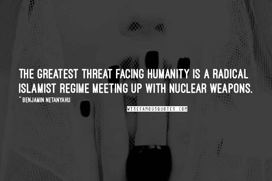 Benjamin Netanyahu Quotes: The greatest threat facing humanity is a radical Islamist regime meeting up with nuclear weapons.