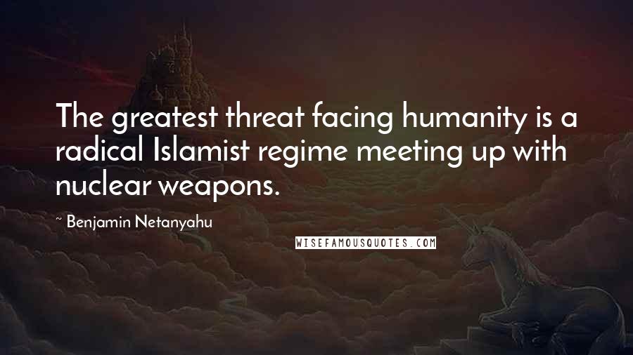 Benjamin Netanyahu Quotes: The greatest threat facing humanity is a radical Islamist regime meeting up with nuclear weapons.