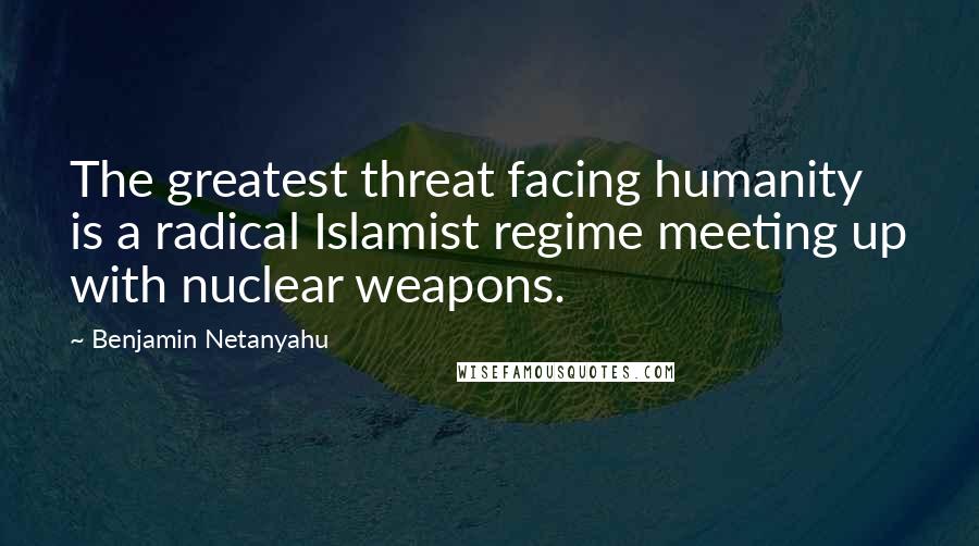 Benjamin Netanyahu Quotes: The greatest threat facing humanity is a radical Islamist regime meeting up with nuclear weapons.